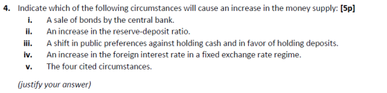 4. Indicate which of the following circumstances will cause an increase in the money supply: [5p] i. A sale of bonds by the central bank. ii An increase in the reserve-deposit ratio. iii. A shift in public preferences against holding cash and in favor of holding deposits. iv. An increase in the foreign interest rate in a fixed exchange rate regime. v. The four cited circumstances. (justify your answer)