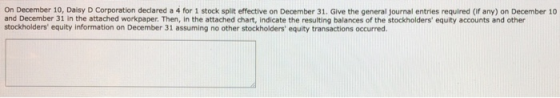On December 10, Daisy D Corporation declared a 4 for 1 stock split effective on December 31. Give the general journal entries