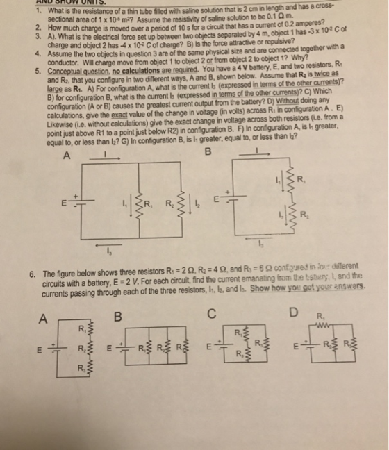 AND SHOW UNITS 1. What is the resistance of a thin tube iled with saline solution that is 2 cm in length and has a cross sectional area of 1 x 10 m2? Assume the resistivity of salline solution to be 0.1 Qm How 2. much charge is moved over a period of 10 s for a circuit that has a current of 0.2 amperes? 3. A). Wha ch t is the electrical force set up between two objects separated by 4 m, object 1 has -3 x 102 cof arge and object 2 has -4 x 102 C of charge? B) Is the force attractive or repulsive? the two objects in question 3 are of the same physical size and are connected together with a rge move from object 1 to object 2 or from object 2 to object 1? Why? conductor. Will cha Conceptual question, no calculations are required. You have a 4 V battery, E, and two resistors, R and R2, large as Ri. A) For configuration A, what is the current Is (expressed in terms of the other currents)? B) for configuration B, what is the current bs (expressed in terms of the other currents)? C) Which configuration (A or B) causes the greatest current output from the battery? D) Without doing any calculations, give the exact value of the change in voltage (in volts) across R in configuration A. E) Lik 5. that you configure in two different ways, A and B, shown below. Assume that Ra is twice as kewise (i.e. without calculations) give the exact change in voltage across both resistors (i.e. from a point just above R1 to a point just below R2) in configuration B. F) In configuration A, is greater, equal to, or less than l2? G) In configuration B, is I greater, equal to, or less than b? 6. The figure below shows three resistors R: 2 2, R 4 2, and R confured in iove different circuits with a battery, E 2 V. For each circuit, find the current emanating from te tstery, I, and the currents passing through each of the three resistors, I, l2, and ls. Show how you got your answers. R, R, R,
