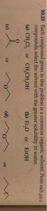 10.23 Each compound given in this problem is a common organic solvent. From each pair of compounds, select the solvent with the greater solubility in water. (a) CH,CI2 or CH,CH,OH 2 (b) Et,O or EtOH