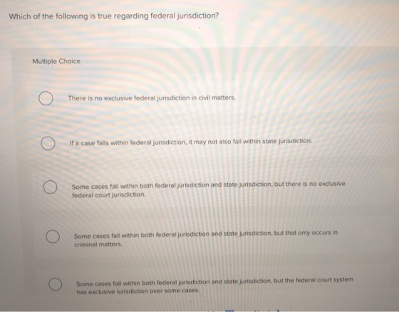 Which of the following is true regarding federal jurisdiction? Multiple Choice There is no exclusive federal jurisdiction in civil matters. If a case falls within federal jurisdiction, it may not also fall within state jurisdiction. Some cases fall within both federal jurisdiction and state jurisdiction, but there is no exclusive federal court jurisdiction. Some cases fall within both federal jurisdiction and state jurisdiction, but that only occurs in criminal matters. onno Some cases fall within both federal jurisdiction and state jurisdiction, but the federal court system has exclusive iurisdiction over some cases