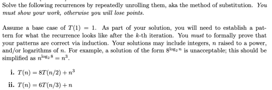 Solve the following recurrences by repeatedly unrolling them, aka the method of substitution. You must show your work, otherw