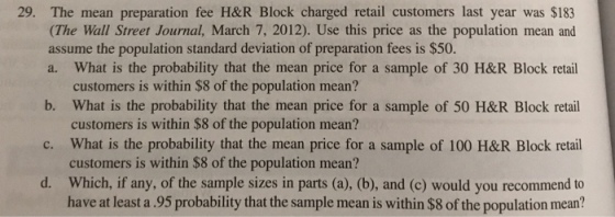 29. The mean preparation fee H&R Block charged retail customers last year was $183 (The Wall Street Journal, March 7, 2012). Use this price as the population mean and assume the population standard deviation of preparation fees is $50. a. What is the probability that the mean price for a sample of 30 H&R Block retail b. What is the probability that the mean price for a sample of 50 H&R Block retail c. What is the probability that the mean price for a sample of 100 H&R Block retail d. Which, if any, of the sample sizes in parts (a), (b), and (c) would you recommend to customers is within $8 of the population mean? customers is within $8 of the population mean? customers is within $8 of the population mean? have at least a.95 probability that the sample mean is within $8 of the population mean?