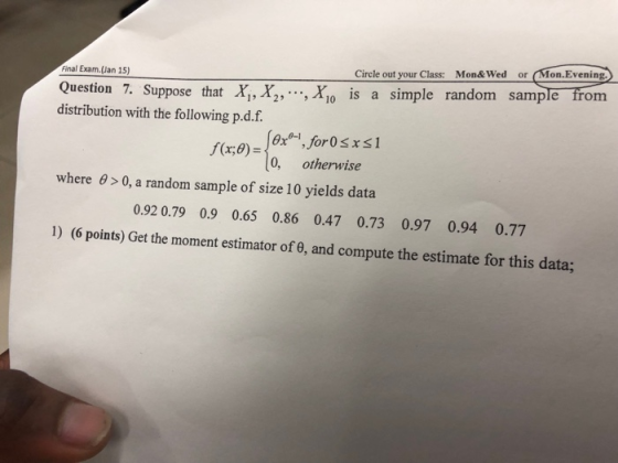 Circle out your Class: Mon&Wed or Mon.Evening om Final Exam.(Jan 15) Question 7. Suppose that X,X2,. , X is a simple random sample fr distribution with the following p.d.f. 0-1 f(x,) 0, otherwise where θ > 0, a random sample of size 10 yields data 092 0.79 0.9 0.65 0.86 0.47 0.73 0.97 0.94 0.77 1) (6 points) Get the moment estimator of θ, and compute the estimate for this data,