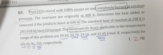 HENG 211 Q2: Purecos mixed with 100% excess air and completely urned tconstant pressure. The reactants are originally at 400 K. Determine the heat added or removed if the products leave at 600 K The standard heat of reaction at 298 K is 283.028 k/mol CO burned. The mean specific heats applicable in the temperature range of this problem are 29.10, 29.70, 29.10, and 41.45]/mol. K, respectively for co, 02, Nz, CO2, respectively. I 2/51