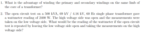 1. What is the advantage of winding the primary and secondary windings on the same limb of the core of a transformer? 2. The open circuit test on a 500 kVA, 69 kV / 4.16 kV, 60 Hz single phase transformer gave a wattmeter reading of 2400 W. The high voltage side was open and the measurements were taken on the low voltage side. What would be the reading of the wattmeter if the open circuit test is repeated by leaving the low voltage side open and taking the measurements on the high voltage side?