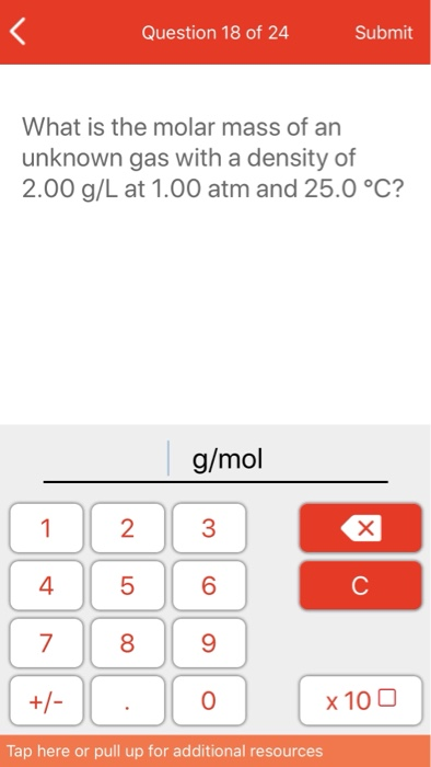 Question 18 of 24 Submit What is the molar mass of an unknown gas with a density of 2.00 g/L at 1.00 atm and 25.0 °C? g/mol 4