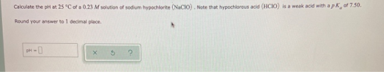 Calculate the pH at 25 °C of a 0.23 M solution of sodium hypochlorite (NaCIO). Note that hypochlorous acid (HCIO) is a weak a