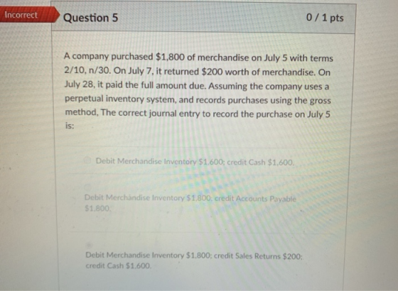Incorrect Question 5 0/1 pts A company purchased $1,800 of merchandise on July 5 with terms 2/10, n/30. On July 7, it returne