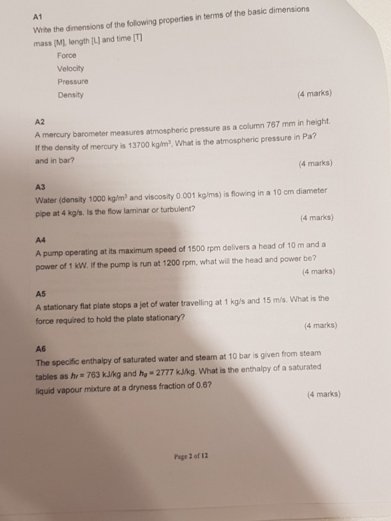 A1 Write the dimensions of the following properties in terms of the basic dimensions mass [M], length [L] and time IT] Force Velocity Pressure Density 4 marks) A2 A mercury barometer measures atmospheric pressure as a column 767 mm in height If the density of mercury is 13700 kg/m3, What is the atmospheric pressure in Pa? and in bar? (4 marks) ?? Water (density 1000 kg/m3 and viscosity O.001 kg/ms) is flowing in a 10 cm diameter pipe at 4 kg/s. Is the flow laminar or turbulent? 4 marks) A4 A pump operating at its maximum speed of 1500 rpm delivers a head of 10 m and a power of 1 kW. If the pump is run at 1200 rpm, what will the head and power be? 4 marks) A5 A stationary flat plate stops a jet of water travelling at 1 kg/s and 15 m/s. What is the force required to hold the plate stationary? 4 marks) A6 The specific enthalpy of saturated water and steam at 10 bar is given from steam tables as hr 763 kJ/kg and hg 2777 kJ/kg. What is the enthalpy of a saturated liquid vapour mixture at a dryness fraction of 0.6? 4 marks) Page 2 of 12