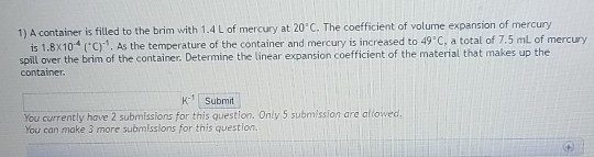 1) A container is filled to the brim with 1.4 L of mercury at 20 C. The coefficient of volume expansion of mercury is 1.8x104 (C). As the temperature of the container and mercury is increased to 49 C, a total of 7.5 ml of mercury spill over the brim of the container, Determine the linear expansion coefficient of the material that makes up the container K Submit You currently have 2 submissions for this question. Only 5 submission are alowed. You can make 3 more submissions for this question.