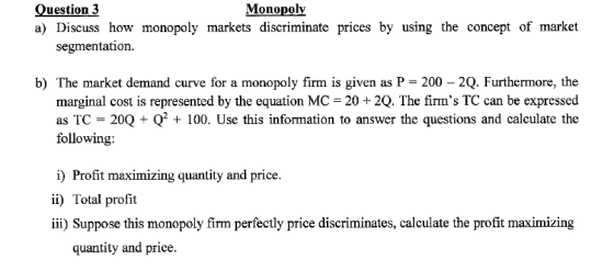 Question 3 Monopoly a) Discuss how monopoly markets discriminate prices by using the concept of market segmentation. b) The m