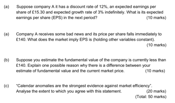(a) Suppose company A it has a discount rate of 12%, an expected earnings per share of £15.30 and expected growth rate of 3% indefinitely. What is its expected earnings per share (EPS) in the next period? (10 marks) (a) Company A receives some bad news and its price per share falls immediately to £140. What does the market imply EPS is (holding other variables constant). (10 marks) (b) Suppose you estimate the fundamental value of the company is currently less than £140. Explain one possible reason why there is a difference between your estimate of fundamental value and the current market price. (10 marks) (c) Calendar anomalies are the strongest evidence against market efficiency Analyse the extent to which you agree with this statement. (20 marks) (Total: 50 marks)
