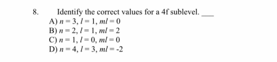 8. Identify the correct values for a 4f sublevel. A) n = 3,1 = 1, ml = 0 B) n = 2,1 = 1, ml = 2 C) n = 1,1 = 0, ml = 0 D) n=
