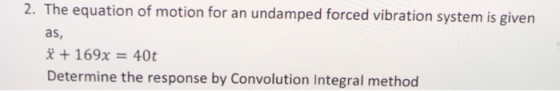 2. The equation of motion for an undamped forced vibration system is given as, * + 169x = 40t Determine the response by Convo