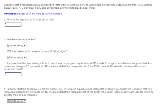 Suppose that a monopolistically competitive restaurant is currently serving 260 meals per day (the output where MR- MC). At that output level, ATC per meal is $10 and consumers are willing to pay $13 per meal. Instructions: Enter your answers as whole numbers. a. What is the size of this firms profit or loss? b. VWill there be entry or exit? (Click to select) Will this restaurants demand curve shift left or right? (Click to select) v c. Suppose that the allocatively efficient output level in long-run equilibrium is 210 meals. In long-run equilibrium, suppose that this restaurant charges $11 per meal for 180 meals and that the marginal cost of the 180th meal is $9. What is the size of the firms economic profit? d. Suppose that the allocatively efficient output level in long-run equilibrium is 210 meals. In long-run equilibrium, suppose that this restaurant charges $11 per meal for 180 meals and that the marginal cost of the 180th meal is $9. Is the deadweight loss for this firm greater than or less than $60? (Click to select) v