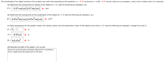 The coordinates of an object moving in the xy plane vary with time according to the equations x-_9.47 sin at and y = 4.00-9.47 cos út, where ω is a constant, x and y are in meters, and t is in seconds. (a) Determine the components of velocity of the object at t = O. (Use the following as necessary: ω·) V--9.47 cos(t),9.47 sin(m/s (b) Determine the components of the acceleration of the object at t-0. (Use the following as necessary: .) ã -9.47o sin(wt),9.47o cos(t)X c Write expressions for the position vector, the velocity vector, and the acceleration vector of the ob ect at any time t > D Use the following as necessary omega or ω and i-10,9470° |X m (d) Describe the path of the object in an xy plot. Around the circle the path is clockwise. Radius 9.47 m centered at (0,4) m, beginning at the lowest point on the circle