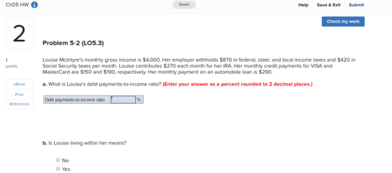 Cho5 HW 6 Saved Help Save & Exlt Submit Check my work 2 Problem 5-2 (LO5.3) Louise McIntyres monthly gross income is $4,000. Her employer withholds $870 in federal, state, and local income taxes and $420 in Social Security taxes per month. Louise contributes $270 each month for her IRA. Her monthly credit payments for VISA and MasterCard are $150 and $190, respectively. Her monthly payment on an automobile loan is $290 points eBooka.What is Louises debt payments-to-income ratio? (Enter your answer as a percent rounded to 2 decimal places.) Print Debt payments-to-income ratio References b. Is Louise living within her means? No Yes