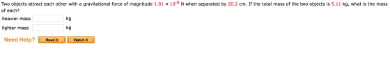 Two objects attract each other with a gravitational force of magnitude 1.01 x 10-8 N when separated by 20.2 cm. If the total mass of the two objects is 5.11 kg, what is the mass of each? heavier mass lighter mass kg kg Need Help?Watch It