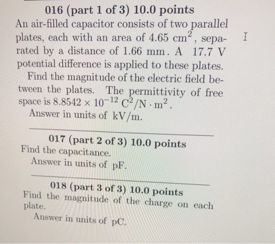 016 (part 1 of 3) 10.0 points An air-filled capacitor consists of two parallel plates, each with an area of 4.65 cm, sepa- rated by a distance of 1.66 mm. A 17.7 V potential difference is applied to these plates. Find the magnitude of the electric field be- tween the plates. The permittivity of free space is 8.8542 x 10 12 c /N-m2 Answer in units of kV/m. 017 (part 2 of 3) 10.0 points Find the capacitance. Answer in units of pF. 018 (part 3 of 3) 10.0 points Find the magnitude of the charge on each plate. Answer in units of pC.