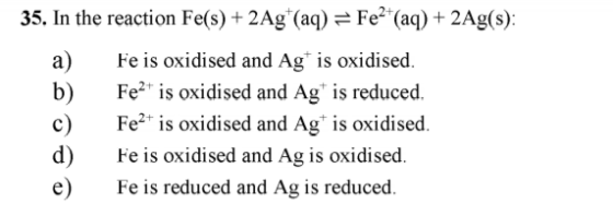 35. In the reaction Fe(s) + 2Ag (aq) = Fe²+ (aq) + 2Ag(s): Fe is oxidised and Ag is oxidised. Feat is oxidised and Ag* is red