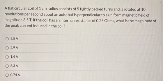 A flat circular coil of 1 cm radius consists of 5 tightly packed turns and is rotated at 10 revolutions per second about an a