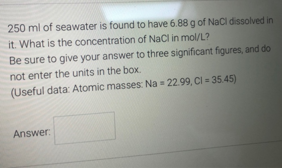 250 ml of seawater is found to have 6.88 g of NaCl dissolved in it. What is the concentration of NaCl in mol/L? Be sure to gi
