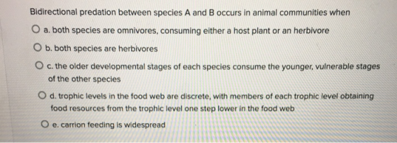 Bidirectional predation between species A and B occurs in animal communities when O a, both species are omnivores, consuming
