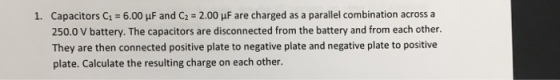 Capacitors C1 = 6.00 μF and C2 250.0 V battery. The capacitors are disconnected from the battery and from each other. They are then connected positive plate to negative plate and negative plate to positive plate. Calculate the resulting charge on each other. 1. 2.00 μF are charged as a parallel combination across a