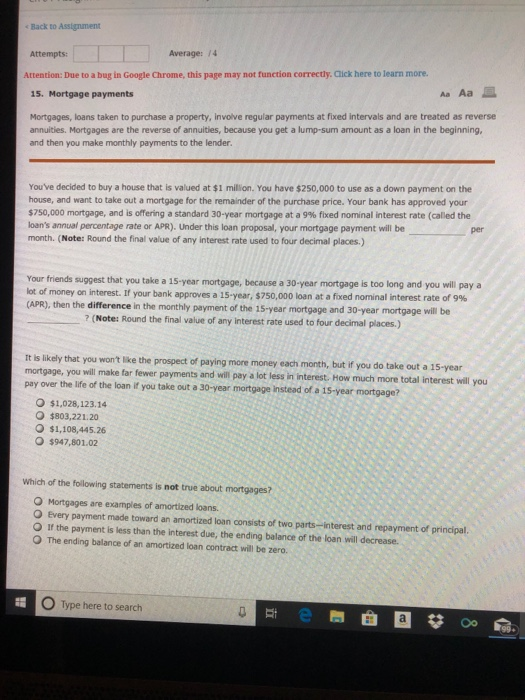 Back to Assignment Attempts: Average: 74 Attention: Due to a bug in Google Chrome, this page may not function correctly. Click here to learn more. Aa Aa 15. Mortgage payments Mortgages, loans taken to purchase a property, involve regular payments at fixed intervals and are treated as reverse annuities. Mortgages are the reverse of annuities, because you get a lump-sum amount as a loan in the beginning, and then you make monthly payments to the lender Youve decided to buy a house that is valued at $1 million. You have $250,000 to use as a down payment on the house, and want to take out a mortgage for the remainder of the purchase price. Your bank has approved your $750,000 mortgage, and is offering a standard 30-year mortgage at a 9% fixed nominal interest rate (called the loans annual percentage rate or APR). Under this loan proposal, your mortgage payment will be month. (Note: Round the final value of any interest rate used to four decimal places.) Your friends ot of money on interest. If your bank approves a 15-year, $750,000 loan at a fixed nominal interest rate of 9% (APR), then the difference in the monthly payment of the 15-year mortgage and 30-year mortgage will be suggest that you take a 15-year mortgage, because a 30-year mortgage is too long and you will pay a ? (Note: Round the final value of any interest rate used to four decimal places.) It is likely that you wont like the prospect of paying more money each month, but if you do take out a 15-year mortgage, you will make far fewer payments and will pay a lot less in interest. How much more total interest will you pay over the life of the loan it you take out a 30-year mortgage Instead of a 1s-year mortgage? O $1,028,123.14 O $803,221.20 O $1,108,445.26 O $947,801.02 Which of the following statenents is not true about mortgages? O Mortgages are examples of amortized loans. O Every payment made toward an amortized loan consists of two parts-interest and repayment of principal, O If the payment is less than the interest due, the ending balance of the loan will decrease. O The ending balance of an amortized loan contract will be zero. O Type here to search