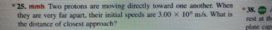 25. mmh Two protons are moving directly toward one another. When. they are very far apart, their initial speeds are 3.00 x 10