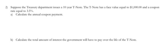 Suppose the Treasury department issues a 10 year T-Note. The T-Note has a face value equal to $1,000.00 and a coupon 2) rate