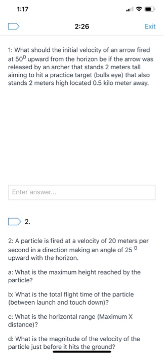 1:17 2:26 Exit 1: What should the initial velocity of an arrow fired at 50° upward from the horizon be if the arrow was relea