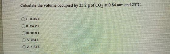 Calculate the volume occupied by 25.2 g of CO2 at 0.84 atm and 25°C. 01. 0.060 L OIL. 24.2L O III. 16.9 L IV. 734 L OV. 1.34