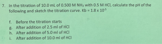 7. In the titration of 10.0 mL of 0.500 M NH3 with 0.5 M HCI, calculate the pH of the following and sketch the titration curv