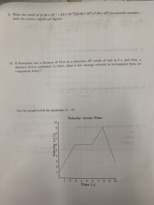 9. Write the result of (4.36 x10-1-3.6x 10-2) (6.50x 10+7.94x 10°) in scientific notation with the correct significant figures 10. If Samantha ran a distance of 10 m in a direction 30° north of east in 5 s, and then, a distance of 6 m southwest 2 s later, what is her average velocity in rectangular form (or component form)? Use the graph below for questions 11 - 15. Velocity versus Time 10 1 2 3 45678910 Time (s)
