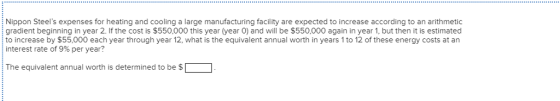 Nippon Steels expenses for heating and cooling a large manufacturing facility are expected to increase according to an arithmetic gradient beginning in year 2. If the cost is $550,000 this year (year 0) and will be $550,000 again in year 1, but then it is estimated to increase by $55,000 each year through year 12, what is the equivalent annual worth in years 1 to 12 of these energy costs at an interest rate of 9% per year? : The equivalent annual worth is determined to be $