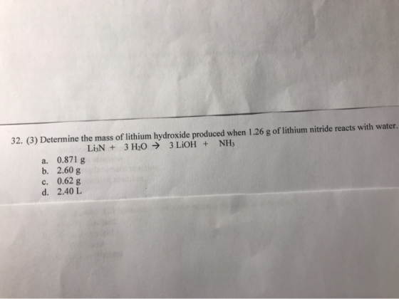 32. (3) Determine the mass of lithium hydroxide produced when 1.26 g of lithium nitride reacts with water. LisN + 3 H2O → 3 L