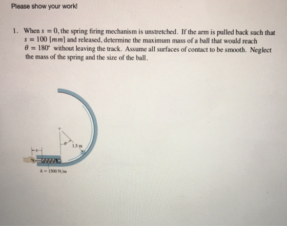 Please show your work! 1. When s = 0, the spring firing mechanism is unstretched. If the arm is pulled back such that s = 100