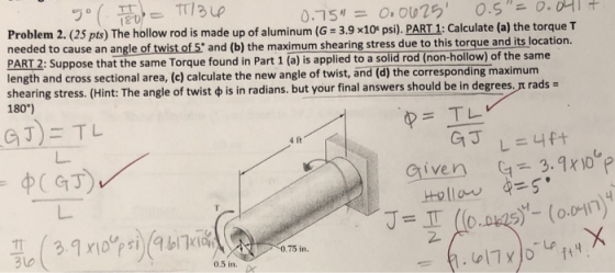 rlsu Problem 2. (25 pts) The hollow rod is made up of aluminum (G 3.9x10* psi). PART 1: Calculate (a) the torque T needed to cause an angle of twist of 5 and (b) the maximum shearing stress due to this torque and PAT 2: Suppose that the same Torque found in Part 1 (a) is applied to a solid rod (non-hollow) of the same length and cross sectional area, (c) calculate the new angle of twist, and (d) the corresponding maximum shearing stress. Hint: The angle of twist ф is in radians but your final answers should be in degrees rt rads 180) p= TL 4 It Given 3.9x10 75 in. aw 0.5 in.
