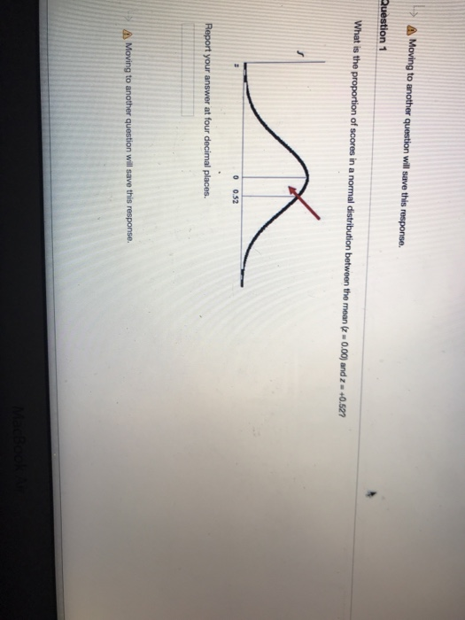 . > Moving to another question will save this response. Question1 What is the proportion of scores in a normal distribution between the mean(z-0.00) and z +0.527 0 0.52 Report your answer at four decimal places. will save this response. a) Moving to another q