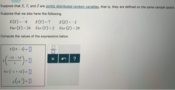 Suppose that X, Y, and Z are jointly distributed random variables, that is, they are defined on the same sample space. Suppose that we also have the following. E(X)-8 E(Y)-7 E(Z)-2 Var (x) 24 Var (Y) 2 Var (z) 29 Compute the values of the expressions below. E (5x- 4) Var (-2 5z) - [D
