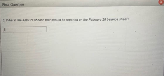 Final Question 3. What is the amount of cash that should be reported on the February 28 balance sheet?