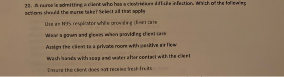 20. A nurse is admitting a client who has a clostridium difficile infection. Which of the following actions should the nurse