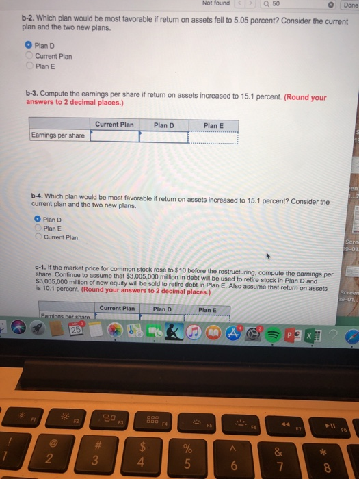 Done Not found Q50 b-2. Which plan would be most favorable if return on assets fell to 5.05 percent? Consider the current plan and the two new plans. O Plan D Current Plan Plan E b-3. Compute the earnings per share if return on assets increased to 15.1 percent. (Round your answers to 2 decimal places.) Current Plan Plan D Plan E Eamings per share b-4. Which plan would be most favorable if retum on assets increased to 15.1 percent? Consider the current plan and the two new plans. O Plan D Plan E Current Plan c-1. If the market price for common stock rose to $10 before the restructuring, compute the earmings per share. Continue to assume that $3,005,000 million in debt will be used to retire stock in Plan D and $3,005,000 million of new equity will be sold to retire debt in Plan E. Also assume that return on assets s 10.1 percent (Round your answers to 2 decimal places.) 19-01 Current Plan Plan E F1 F7 2 4