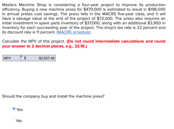 Masters Machine Shop is considering a four-year project to improve its production efficiency. Buying a new machine press for