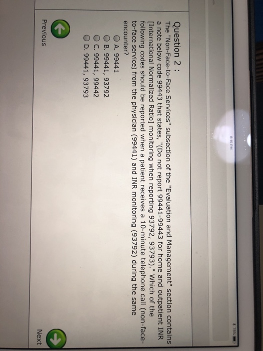 Question 2: The Non-Face-to-Face Services subsection of the Evaluation and Management section contains a note below code 99443 that states, (Do not report 99441-99443 for home and outpatient INR [International Normalized Ratio] monitoring when reporting 93792, 93793). Which of the following codes should be reported when a patient receives a 10-minute telephone call (non-face- to-face service) from the physician (99441) and INR monitoring (93792) during the same encounter? O A. 99441 O B. 99441, 93792 C. 99441, 99442 O D. 99441, 93793 Previous Next