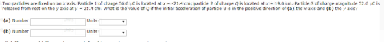 Two particles are fixed on an x axis. Particle 1 of charge 56.6 μC is located at x =-21.4 cm; particle 2 of charge Q s located atx = 19.0 cm. Particle 3 of charge magnitude 52.6 uc is released from rest on the y axis at y (a) Number (b) Number 21.4 cm. what is the value of Q if the initial acceleration of particle 3 is in the positive direction of (a) the x axis and (b) the y axis? Units Units
