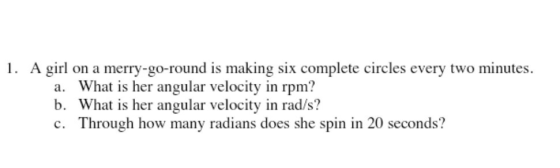 1. A girl on a merry-go-round is making six complete circles every two minutes. a. What is her angular velocity in rpm? b. Wh