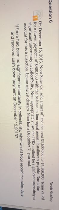 Question 6 Needs Grading On December 15, 2013, Noor Sales Co. sold a tract of land that cost $3,600,000 for $4,500,000. Terms